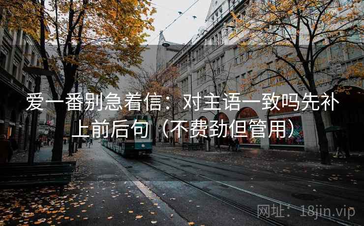 爱一番别急着信:对主语一致吗先补上前后句(不费劲但管用) 爱一番别急着信:对主语一致吗先补上前后句(不费劲但管用)