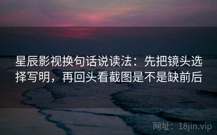 星辰影视换句话说读法：先把镜头选择写明，再回头看截图是不是缺前后