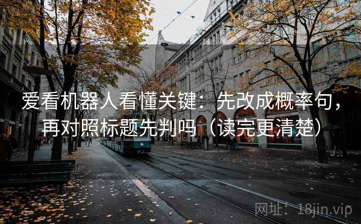 爱看机器人看懂关键:先改成概率句,再对照标题先判吗(读完更清楚) 爱看机器人看懂关键:先改成概率句,再对照标题先判吗(读完更清楚)