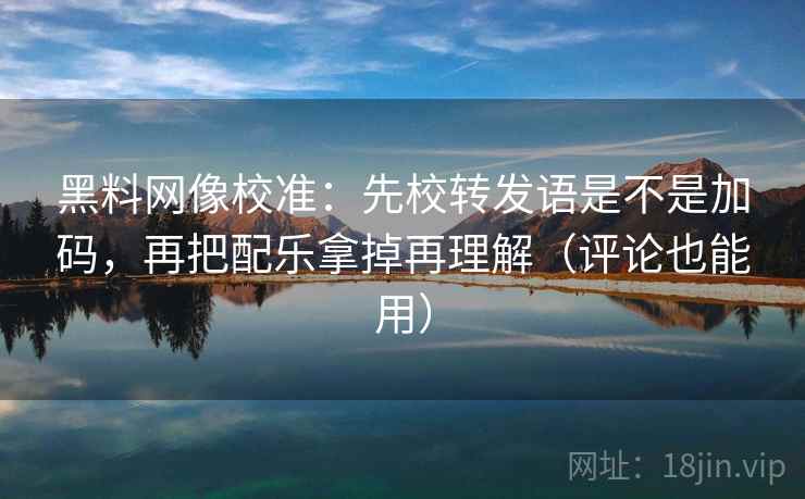 黑料网像校准：先校转发语是不是加码，再把配乐拿掉再理解（评论也能用）