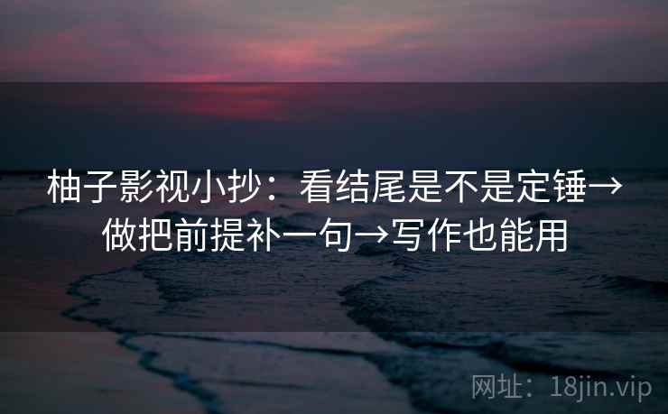 柚子影视小抄：看结尾是不是定锤→做把前提补一句→写作也能用