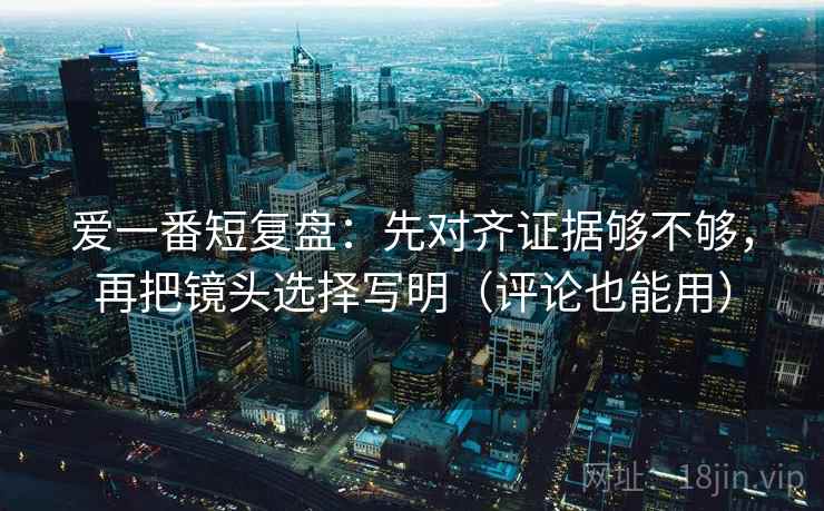 爱一番短复盘：先对齐证据够不够，再把镜头选择写明（评论也能用）