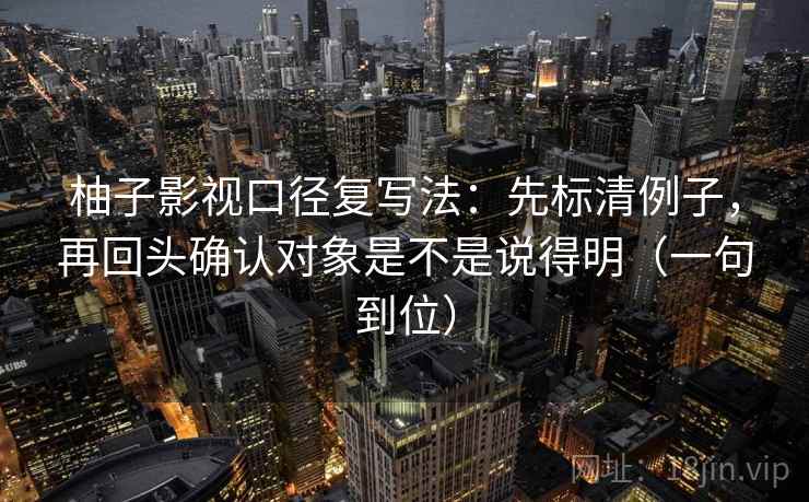柚子影视口径复写法：先标清例子，再回头确认对象是不是说得明（一句到位）