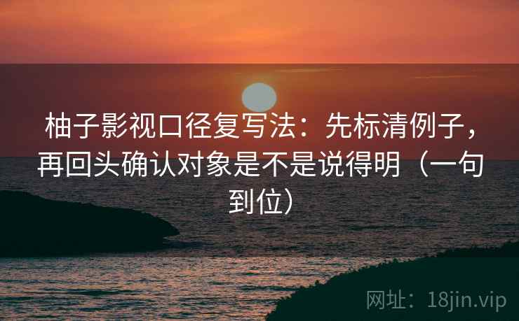 柚子影视口径复写法：先标清例子，再回头确认对象是不是说得明（一句到位）