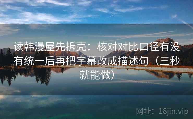 读韩漫屋先拆壳：核对对比口径有没有统一后再把字幕改成描述句（三秒就能做）