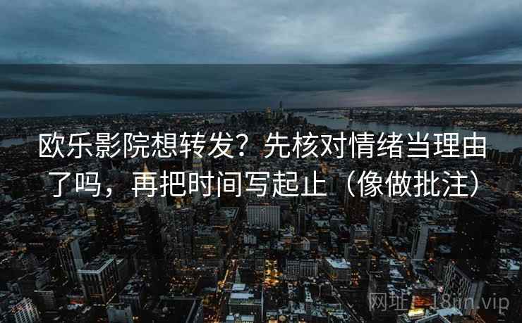 欧乐影院想转发？先核对情绪当理由了吗，再把时间写起止（像做批注）