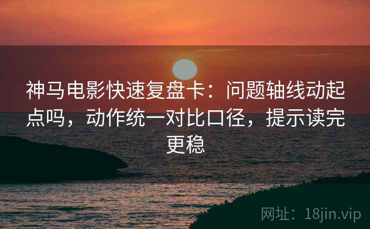 神马电影快速复盘卡：问题轴线动起点吗，动作统一对比口径，提示读完更稳