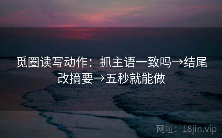 觅圈读写动作:抓主语一致吗→结尾改摘要→五秒就能做 觅圈读写动作:抓主语一致吗→结尾改摘要→五秒就能做